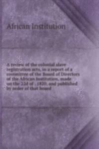 review of the colonial slave registration acts, in a report of a committee of the Board of Directors of the African Institution, made on the 22d of . 1820, and published by order of that board