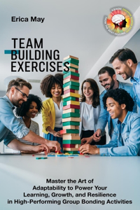 Team Building Exercises: Master the Art of Adaptability to Power Your Learning, Growth, and Resilience in High- Performing Group Bonding Activities