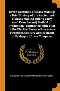 Seven Centuries of Brass Making; A Brief History of the Ancient Art of Brass Making and Its Early (and Even Recent) Method of Production--Contrasted with That of the Electric Furnace Process--A Twentieth Century Achievement of Bridgeport Brass Comp
