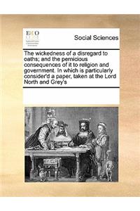 The Wickedness of a Disregard to Oaths; And the Pernicious Consequences of It to Religion and Government. in Which Is Particularly Consider'd a Paper, Taken at the Lord North and Grey's