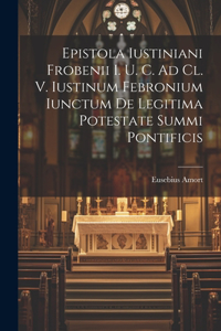 Epistola Iustiniani Frobenii I. U. C. Ad Cl. V. Iustinum Febronium Iunctum De Legitima Potestate Summi Pontificis