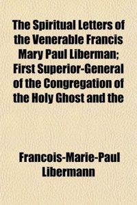 The Spiritual Letters of the Venerable Francis Mary Paul Liberman; First Superior-General of the Congregation of the Holy Ghost and the