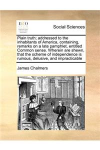 Plain Truth; Addressed to the Inhabitants of America, Containing, Remarks on a Late Pamphlet, Entitled Common Sense. Wherein Are Shewn, That the Scheme of Independence Is Ruinous, Delusive, and Impracticable