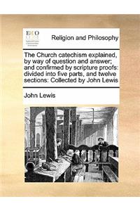 The Church catechism explained, by way of question and answer; and confirmed by scripture proofs: divided into five parts, and twelve sections: Collected by John Lewis