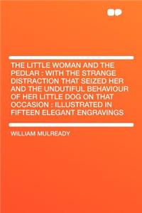 The Little Woman and the Pedlar: With the Strange Distraction That Seized Her and the Undutiful Behaviour of Her Little Dog on That Occasion: Illustrated in Fifteen Elegant Engravings: With the Strange Distraction That Seized Her and the Undutiful Behaviour of Her Little Dog on That Occasion: Illustrated in Fifteen Elegant Engravin