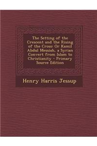 The Setting of the Crescent and the Rising of the Cross: Or Kamil Abdul Messiah, a Syrian Convert from Islam to Christianity - Primary Source Edition