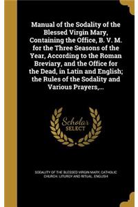 Manual of the Sodality of the Blessed Virgin Mary, Containing the Office, B. V. M. for the Three Seasons of the Year, According to the Roman Breviary, and the Office for the Dead, in Latin and English; the Rules of the Sodality and Various Prayers,