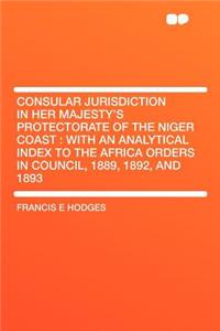 Consular Jurisdiction in Her Majesty's Protectorate of the Niger Coast: With an Analytical Index to the Africa Orders in Council, 1889, 1892, and 1893