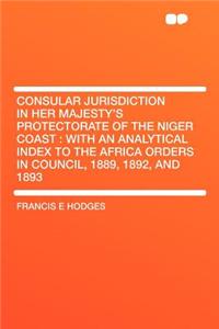 Consular Jurisdiction in Her Majesty's Protectorate of the Niger Coast: With an Analytical Index to the Africa Orders in Council, 1889, 1892, and 1893