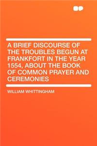 A Brief Discourse of the Troubles Begun at Frankfort in the Year 1554, about the Book of Common Prayer and Ceremonies