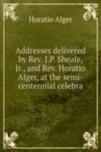 Addresses delivered by Rev. J.P. Sheafe, Jr., and Rev. Horatio Alger, at the semi-centennial celebra