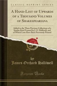 A Hand-List of Upwards of a Thousand Volumes of Shakespeariana: Added to the Three Previous Collections of a Similar Kind Formed by J. O. Halliwell, and of Which Lists Have Been Previously Printed (Classic Reprint)