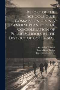 Report of the Schoolhouse Commission Upon a General Plan for the Consolidation of Public Schools in the District of Columbia ..