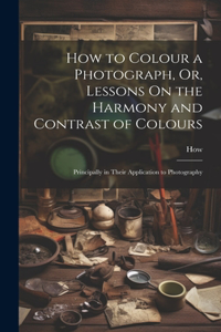 How to Colour a Photograph, Or, Lessons On the Harmony and Contrast of Colours: Principally in Their Application to Photography