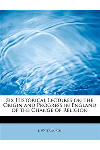 Six Historical Lectures on the Origin and Progress in England of the Change of Religion