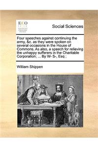 Four Speeches Against Continuing the Army, &C. as They Were Spoken on Several Occasions in the House of Commons. as Also, a Speech for Relieving the Unhappy Sufferers in the Charitable Corporation; ... by W- S-, Esq;