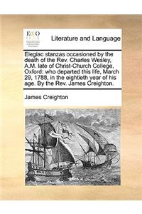 Elegiac Stanzas Occasioned by the Death of the Rev. Charles Wesley, A.M. Late of Christ-Church College, Oxford: Who Departed This Life, March 29, 1788, in the Eightieth Year of His Age. by the Rev. James Creighton.
