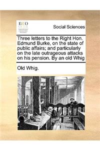 Three Letters to the Right Hon. Edmund Burke, on the State of Public Affairs; And Particularly on the Late Outrageous Attacks on His Pension. by an Old Whig