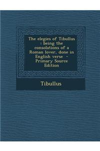 The Elegies of Tibullus: Being the Consolations of a Roman Lover, Done in English Verse - Primary Source Edition