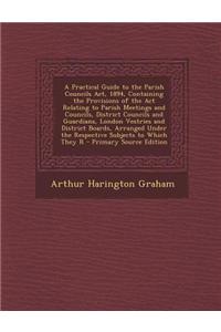 A Practical Guide to the Parish Councils ACT, 1894, Containing the Provisions of the ACT Relating to Parish Meetings and Councils, District Councils a
