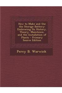 How to Make and Use the Storage Battery: Embracing Its History, Theory, Maintence, and the Installation of Plants - Primary Source Edition