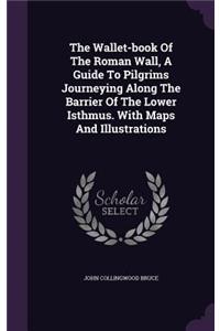 The Wallet-Book of the Roman Wall, a Guide to Pilgrims Journeying Along the Barrier of the Lower Isthmus. with Maps and Illustrations