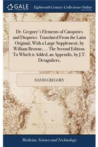 Dr. Gregory's Elements of Catoptrics and Dioptrics. Translated from the Latin Original, with a Large Supplement, by William Browne, ... the Second Edition. to Which Is Added, an Appendix, by J.T. Desaguliers,