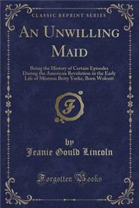 An Unwilling Maid: Being the History of Certain Episodes During the American Revolution in the Early Life of Mistress Betty Yorke, Born Wolcott (Classic Reprint)