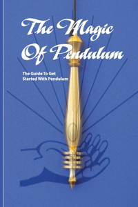 The Magic Of Pendulum- The Guide To Get Started With Pendulum: Healing Mastery Book