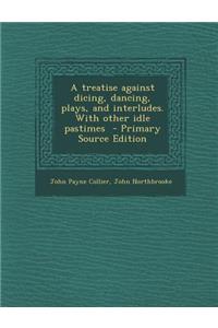 Treatise Against Dicing, Dancing, Plays, and Interludes. with Other Idle Pastimes