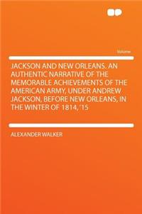 Jackson and New Orleans. an Authentic Narrative of the Memorable Achievements of the American Army, Under Andrew Jackson, Before New Orleans, in the Winter of 1814, '15