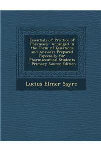 Essentials of Practice of Pharmacy: Arranged in the Form of Questions and Answers Prepared Especially for Pharmaceutical Students - Primary Source EDI
