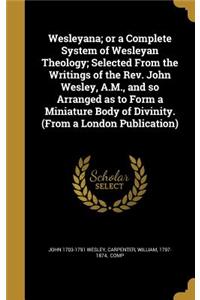 Wesleyana; or a Complete System of Wesleyan Theology; Selected From the Writings of the Rev. John Wesley, A.M., and so Arranged as to Form a Miniature Body of Divinity. (From a London Publication)