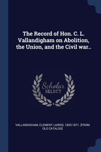 The Record of Hon. C. L. Vallandigham on Abolition, the Union, and the Civil war..