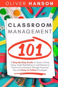 Classroom Management 101: A Step-By-Step Guide to Quiet a Noisy Class, Quell Bad Behavior and Restore a Positive Environment Through Practical Tips and Easy-to-Follow Strateg