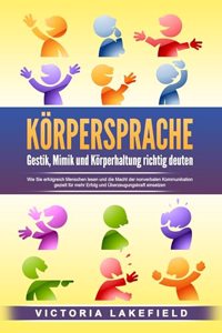 KORPERSPRACHE - Gestik, Mimik und Korperhaltung richtig deuten: Wie Sie erfolgreich Menschen lesen und die Macht der nonverbalen Kommunikation gezielt fur mehr Erfolg und Uberzeugungskraft einsetzen