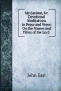 My Saviour, Or, Devotional Meditations in Prose and Verse: On the Names and Titles of the Lord .
