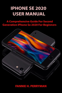 iPhone Se 2020 User Manual: A Comprehensive Guide for Second Generation IPhone Se 2020 For Beginners