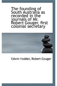 The Founding of South Australia as Recorded in the Journals of Mr. Robert Gouger, First Colonial SEC