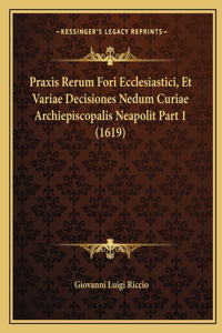 Praxis Rerum Fori Ecclesiastici, Et Variae Decisiones Nedum Curiae Archiepiscopalis Neapolit Part 1 (1619)