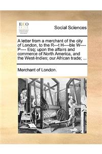 A Letter from a Merchant of the City of London, to the R---T H----Ble W---- P---- Esq; Upon the Affairs and Commerce of North America, and the West-Indies; Our African Trade; ...