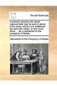 A Scheme Whereby the Whole National Debt May Be Paid in about Thirty Years, Without Any Additional Tax Upon the Nation, or Any Injury Done, ... by a Wellwisher to the Prosperity of Britain.