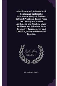 A Mathematical Solution Book Containing Systematic Solutions to Many of the Most Difficult Problems. Taken From the Leading Authors on Arithmetic and Algebra, Many Problems and Solutions From Geometry, Trigonometry and Calculus, Many Problems and S