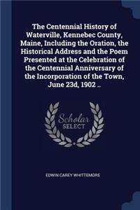 The Centennial History of Waterville, Kennebec County, Maine, Including the Oration, the Historical Address and the Poem Presented at the Celebration of the Centennial Anniversary of the Incorporation of the Town, June 23d, 1902 ..