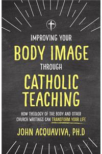 Improving Your Body Image Through Catholic Teaching: How Theology of the Body and Other Church Writings Can Transform Your Life