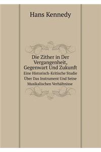 Die Zither in Der Vergangenheit, Gegenwart Und Zukunft Eine Historisch-Kritische Studie Über Das Instrument Und Seine Musikalischen Verhältnisse