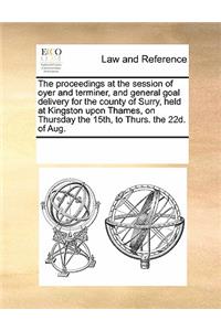 The Proceedings at the Session of Oyer and Terminer, and General Goal Delivery for the County of Surry, Held at Kingston Upon Thames, on Thursday the 15th, to Thurs. the 22d. of Aug.