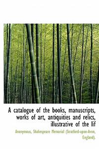 A Catalogue of the Books, Manuscripts, Works of Art, Antiquities and Relics, Illustrative of the Lif