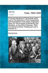 Correct Narrative of the Events Which Led to the Detection of the Conspirators That Assembled in Cato Street, Edgeware Road, for the Purpose of Murdering the Ministers, on the 23d of February, 1820, Concerted by Arthur Thistlewood, and a Number Of.