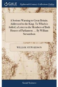 A Serious Warning to Great Britain. Addressed to the King. to Which Is Added, a Letter to the Members of Both Houses of Parliament. ... by William Stewardson